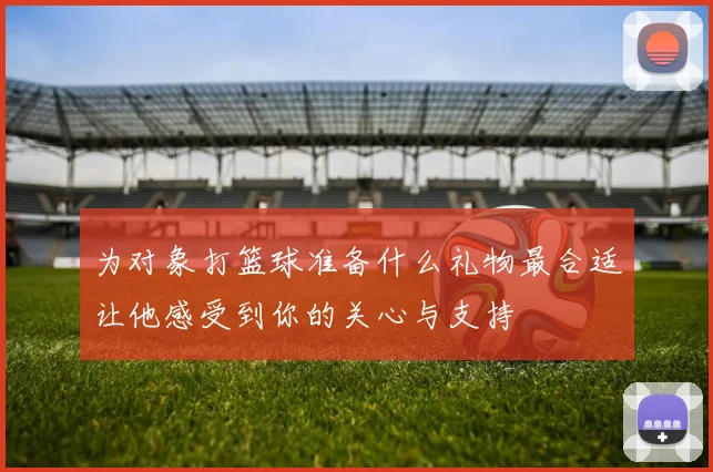 为对象打篮球准备什么礼物最合适让他感受到你的关心与支持