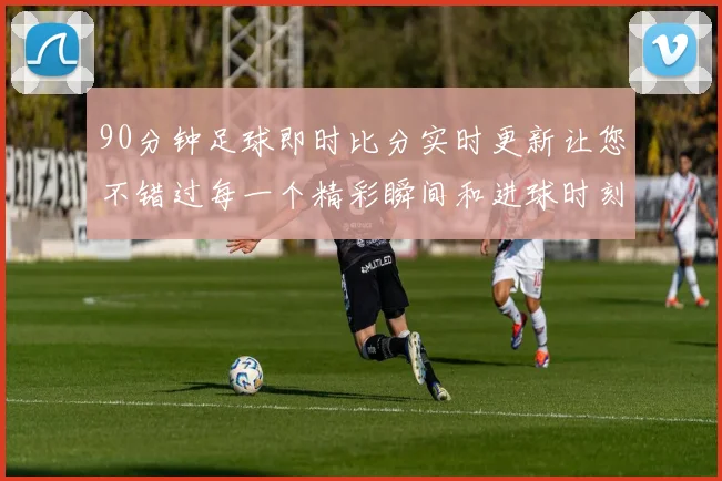 90分钟足球即时比分实时更新让您不错过每一个精彩瞬间和进球时刻