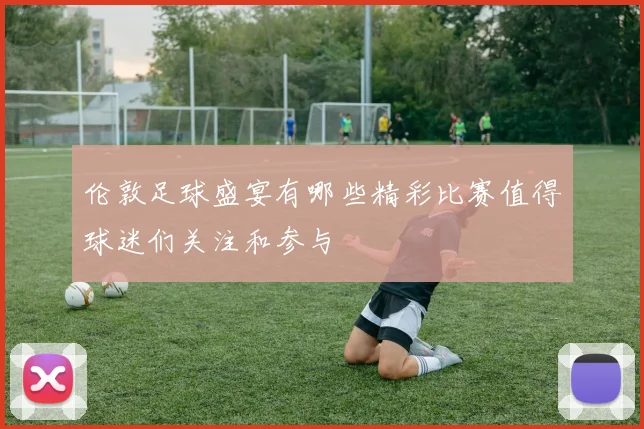 伦敦足球盛宴有哪些精彩比赛值得球迷们关注和参与