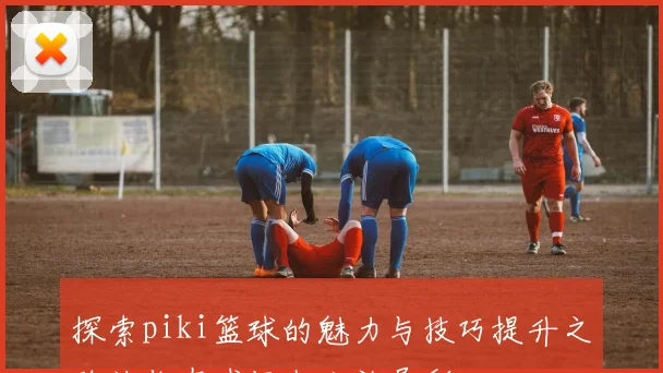 探索piki篮球的魅力与技巧提升之路让你在球场上大放异彩