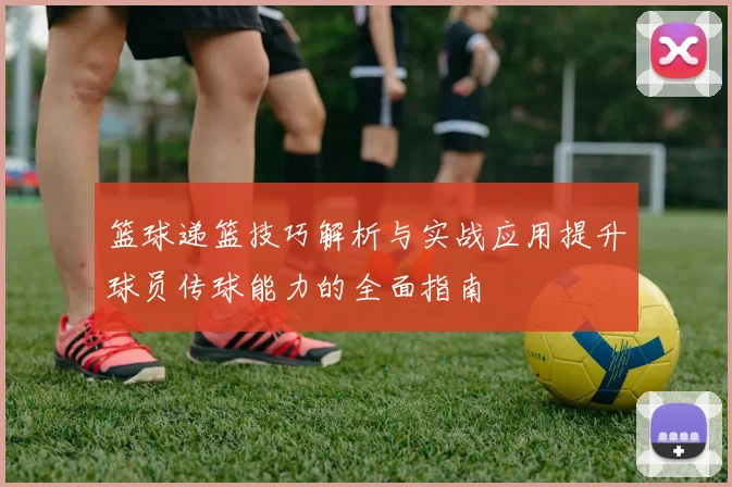 篮球递篮技巧解析与实战应用提升球员传球能力的全面指南