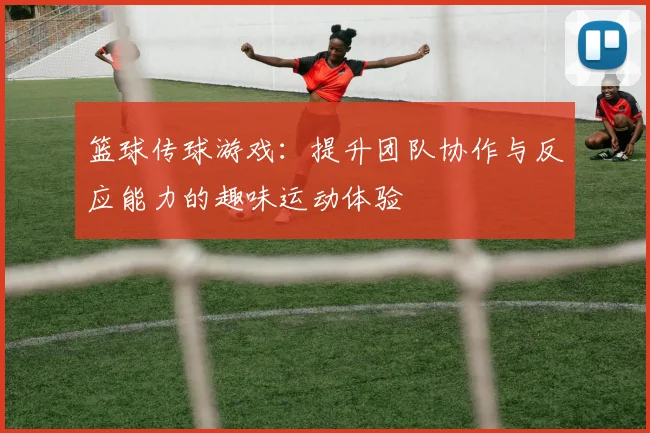 篮球传球游戏：提升团队协作与反应能力的趣味运动体验