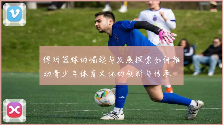 傅玛篮球的崛起与发展探索如何推动青少年体育文化的创新与传承