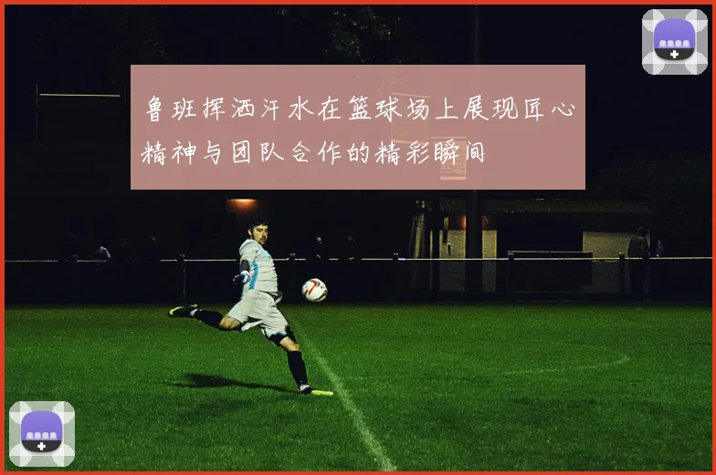 鲁班挥洒汗水在篮球场上展现匠心精神与团队合作的精彩瞬间